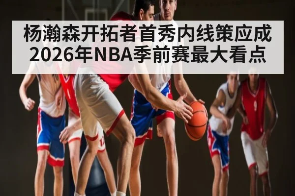 杨瀚森开拓者首秀内线策应成2026年NBA季前赛最大看点