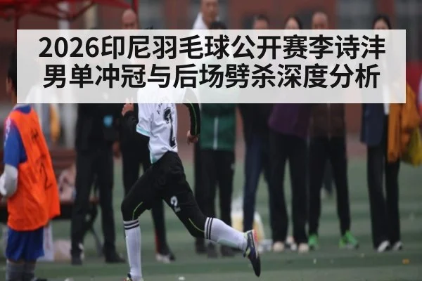 2026印尼羽毛球公开赛李诗沣男单冲冠与后场劈杀深度分析