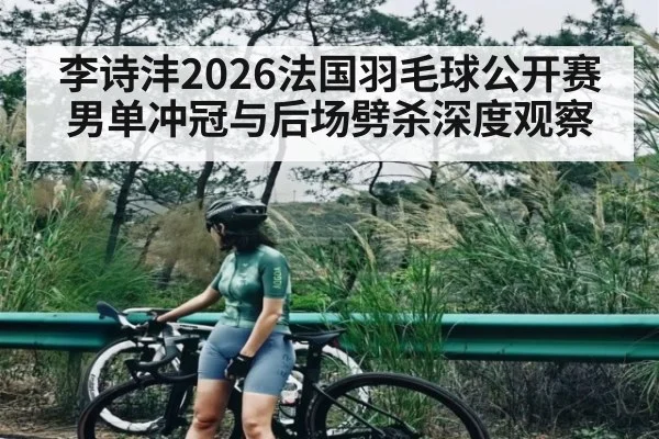 李诗沣2026法国羽毛球公开赛男单冲冠与后场劈杀深度观察